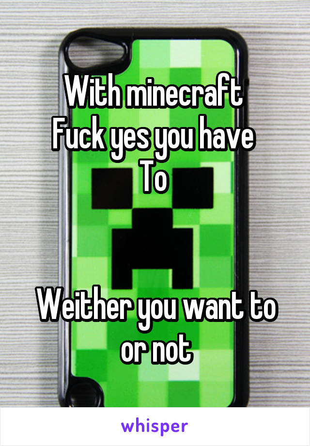 With minecraft 
Fuck yes you have 
To 


Weither you want to or not