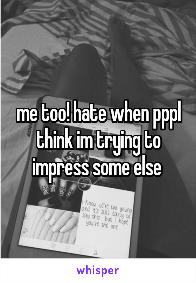 me too! hate when pppl think im trying to impress some else 