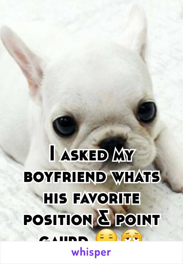 I asked my boyfriend whats his favorite position & point gaurd 😑😩