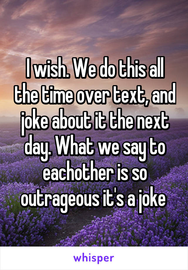 I wish. We do this all the time over text, and joke about it the next day. What we say to eachother is so outrageous it's a joke 