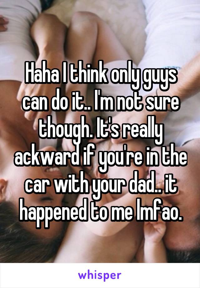 Haha I think only guys can do it.. I'm not sure though. It's really ackward if you're in the car with your dad.. it happened to me lmfao.