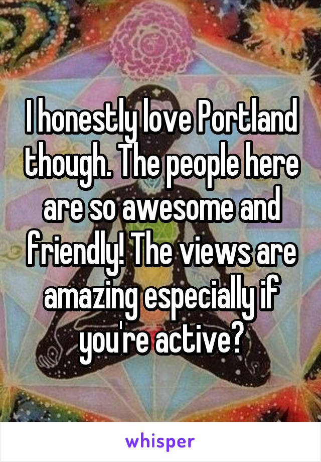 I honestly love Portland though. The people here are so awesome and friendly! The views are amazing especially if you're active?