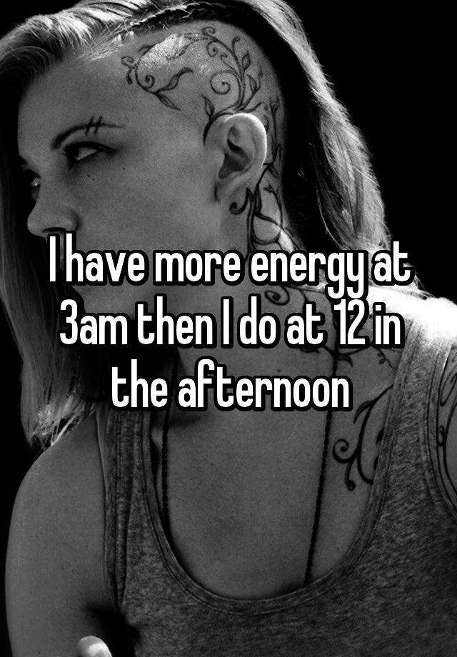 i-have-more-energy-at-3am-then-i-do-at-12-in-the-afternoon