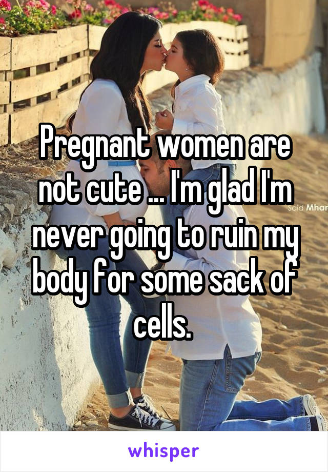 Pregnant women are not cute ... I'm glad I'm never going to ruin my body for some sack of cells. 