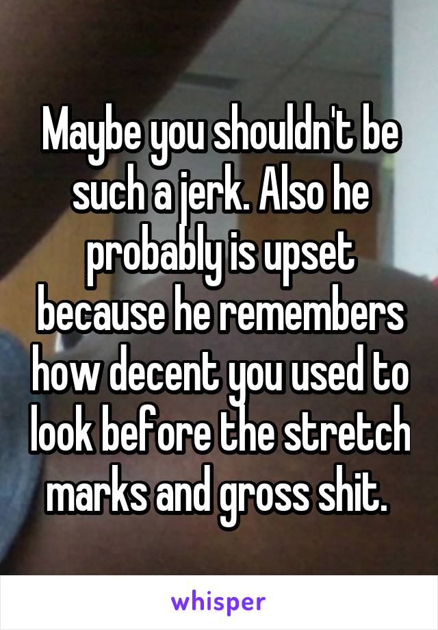 Maybe you shouldn't be such a jerk. Also he probably is upset because he remembers how decent you used to look before the stretch marks and gross shit. 