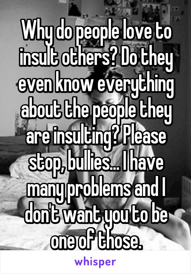 Why do people love to insult others? Do they even know everything about the people they are insulting? Please stop, bullies... I have many problems and I don't want you to be one of those.