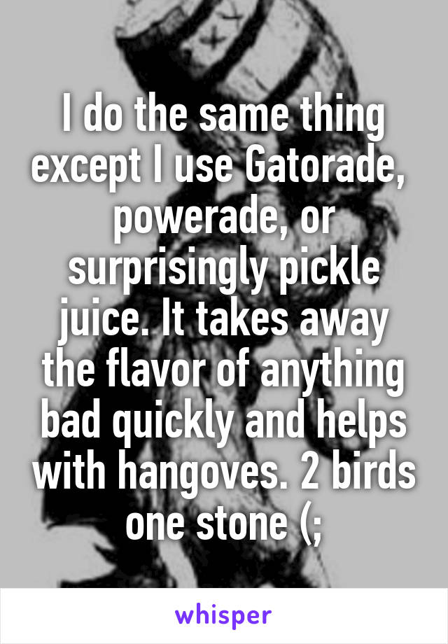 I do the same thing except I use Gatorade,  powerade, or surprisingly pickle juice. It takes away the flavor of anything bad quickly and helps with hangoves. 2 birds one stone (;