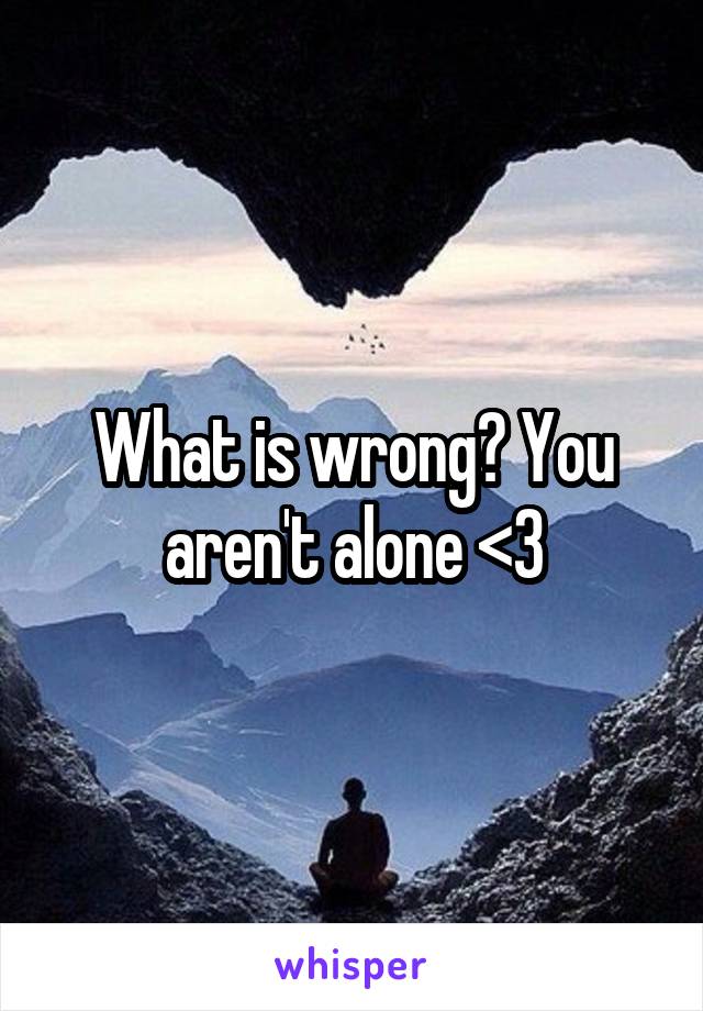 What is wrong? You aren't alone <3