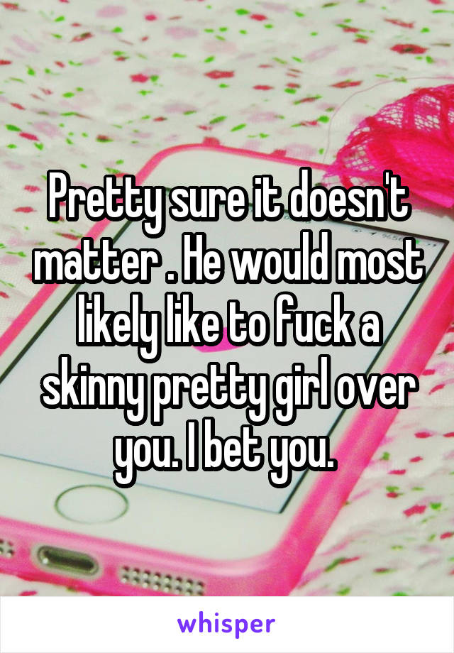 Pretty sure it doesn't matter . He would most likely like to fuck a skinny pretty girl over you. I bet you. 