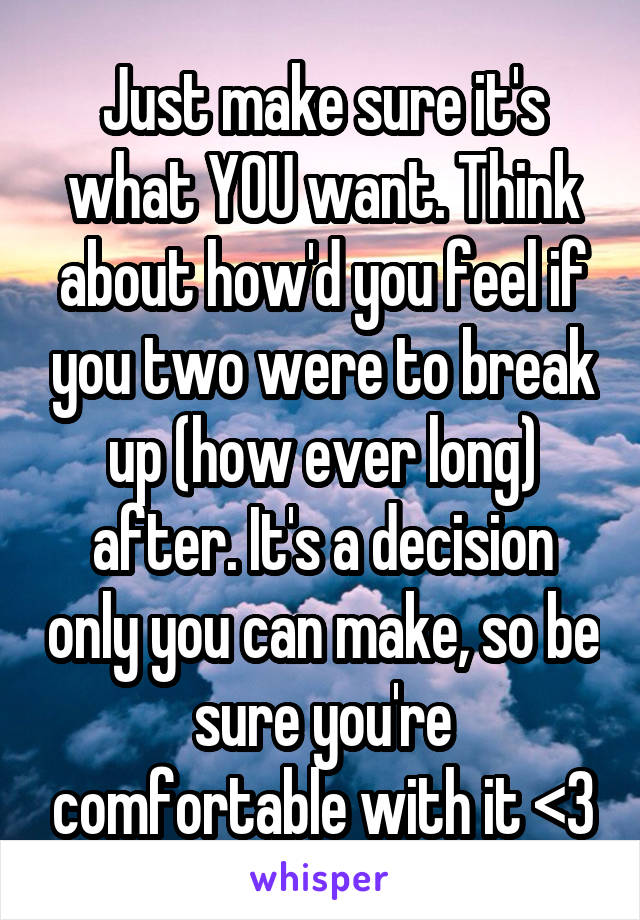 Just make sure it's what YOU want. Think about how'd you feel if you two were to break up (how ever long) after. It's a decision only you can make, so be sure you're comfortable with it <3