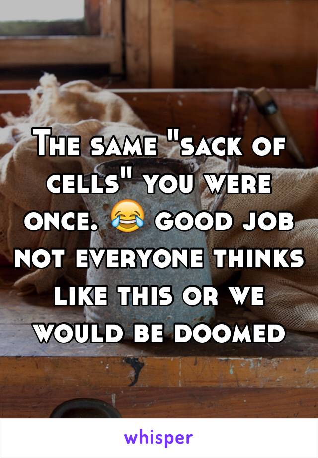 The same "sack of cells" you were once. 😂 good job not everyone thinks like this or we would be doomed 