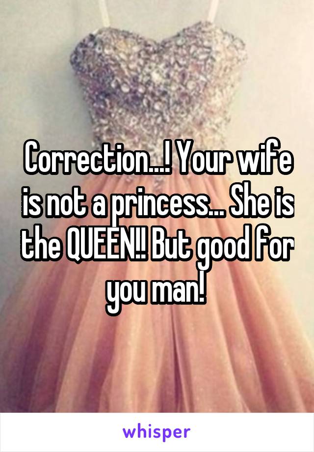 Correction...! Your wife is not a princess... She is the QUEEN!! But good for you man! 