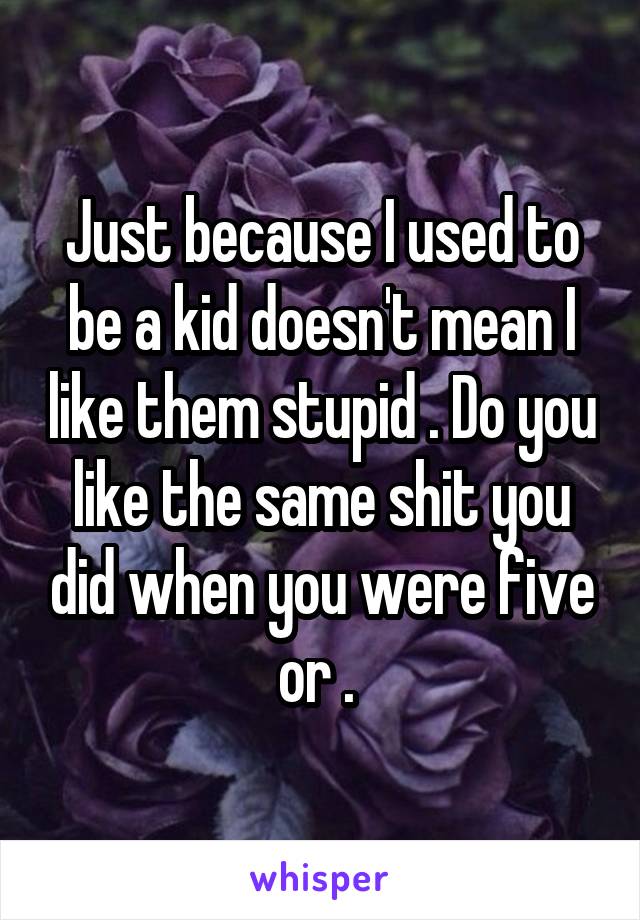 Just because I used to be a kid doesn't mean I like them stupid . Do you like the same shit you did when you were five or . 