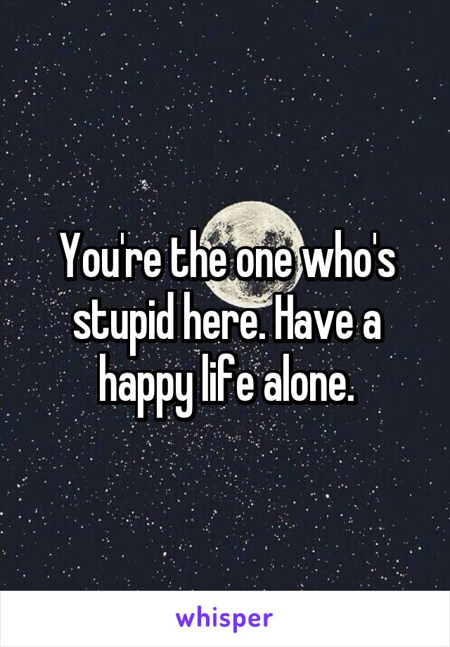 You're the one who's stupid here. Have a happy life alone.