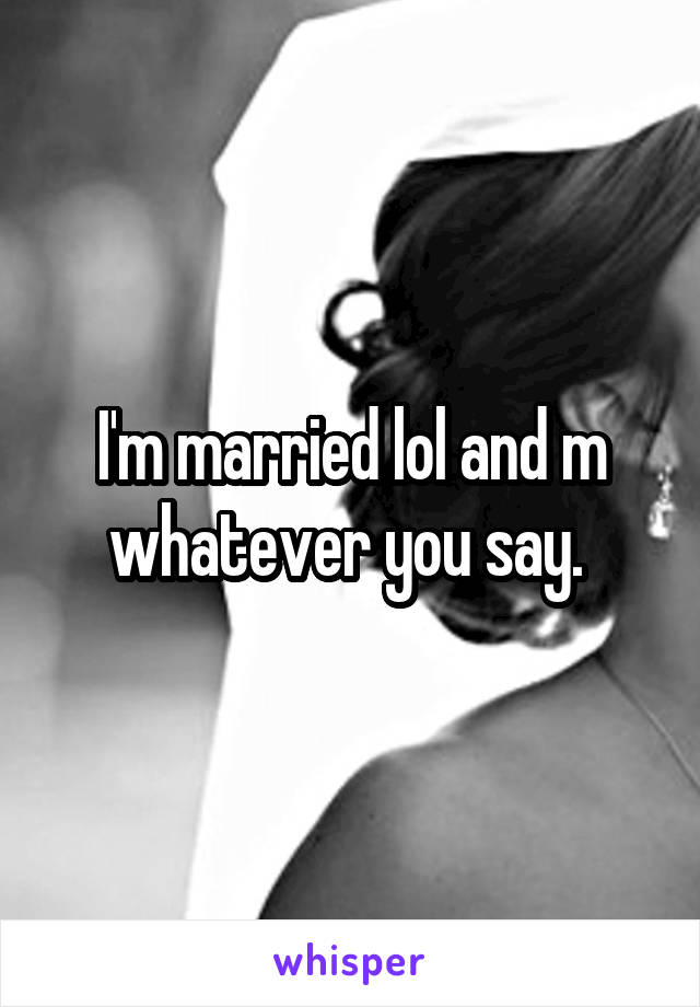 I'm married lol and m whatever you say. 