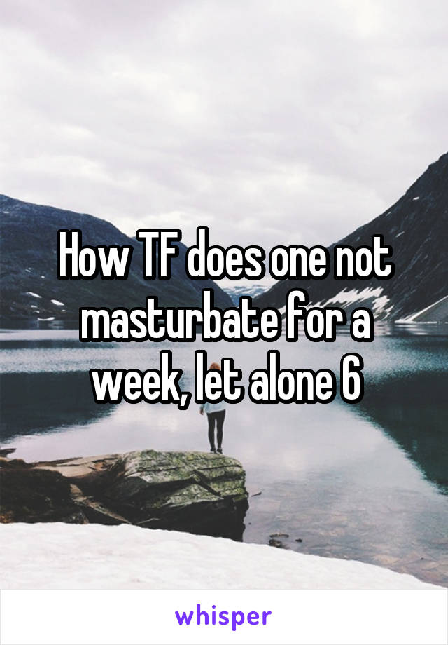 How TF does one not masturbate for a week, let alone 6