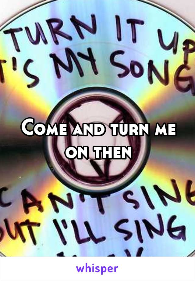 Come and turn me on then