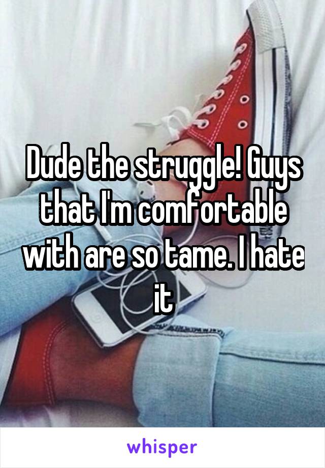 Dude the struggle! Guys that I'm comfortable with are so tame. I hate it