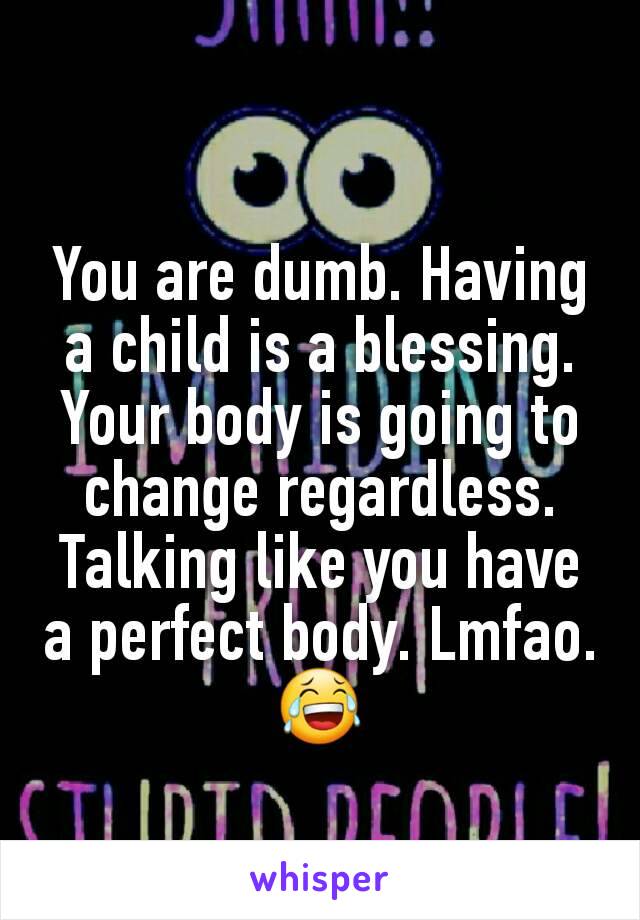 You are dumb. Having a child is a blessing. Your body is going to change regardless. Talking like you have a perfect body. Lmfao. 😂