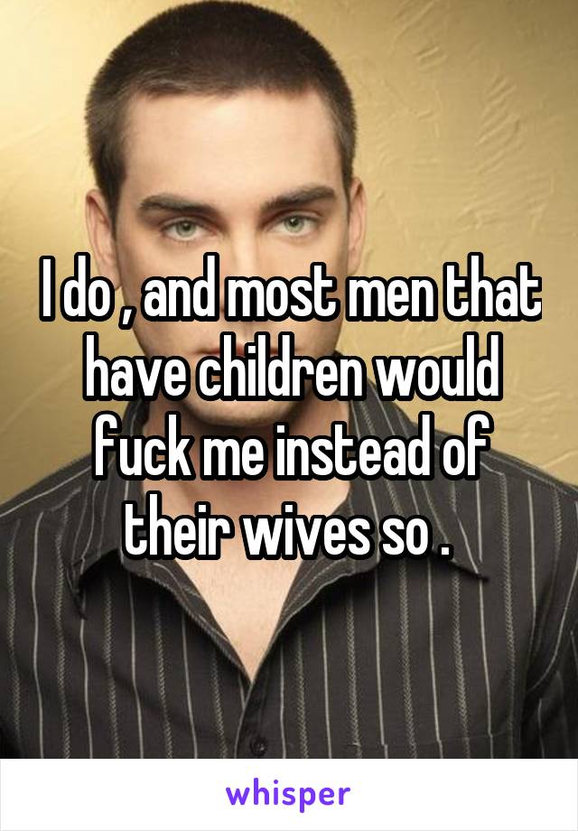 I do , and most men that have children would fuck me instead of their wives so . 