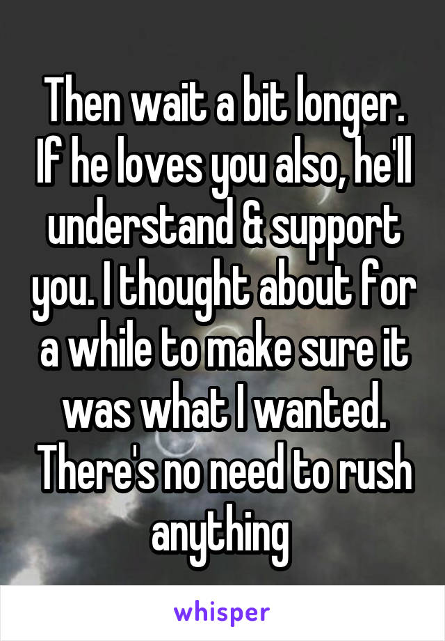 Then wait a bit longer. If he loves you also, he'll understand & support you. I thought about for a while to make sure it was what I wanted. There's no need to rush anything 