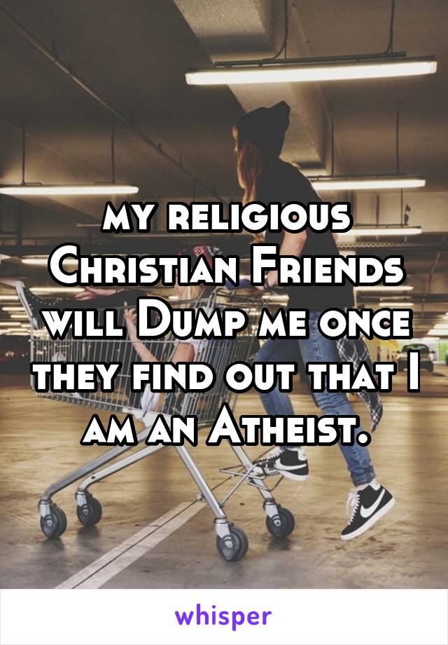 my religious Christian Friends will Dump me once they find out that I am an Atheist.