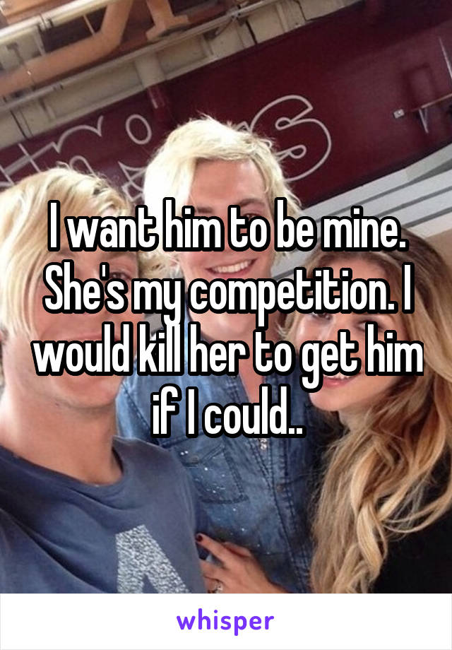 I want him to be mine. She's my competition. I would kill her to get him if I could..