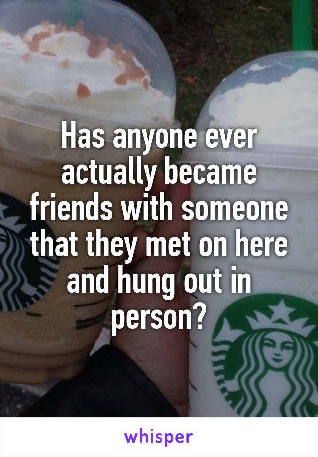 Has anyone ever actually became friends with someone that they met on here and hung out in person?