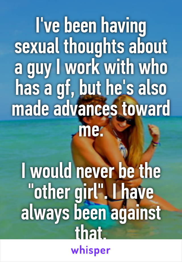 I've been having sexual thoughts about a guy I work with who has a gf, but he's also made advances toward me.

I would never be the "other girl". I have always been against that.