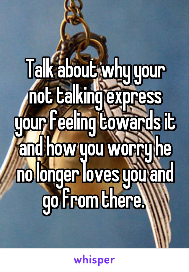 Talk about why your not talking express your feeling towards it and how you worry he no longer loves you and go from there. 