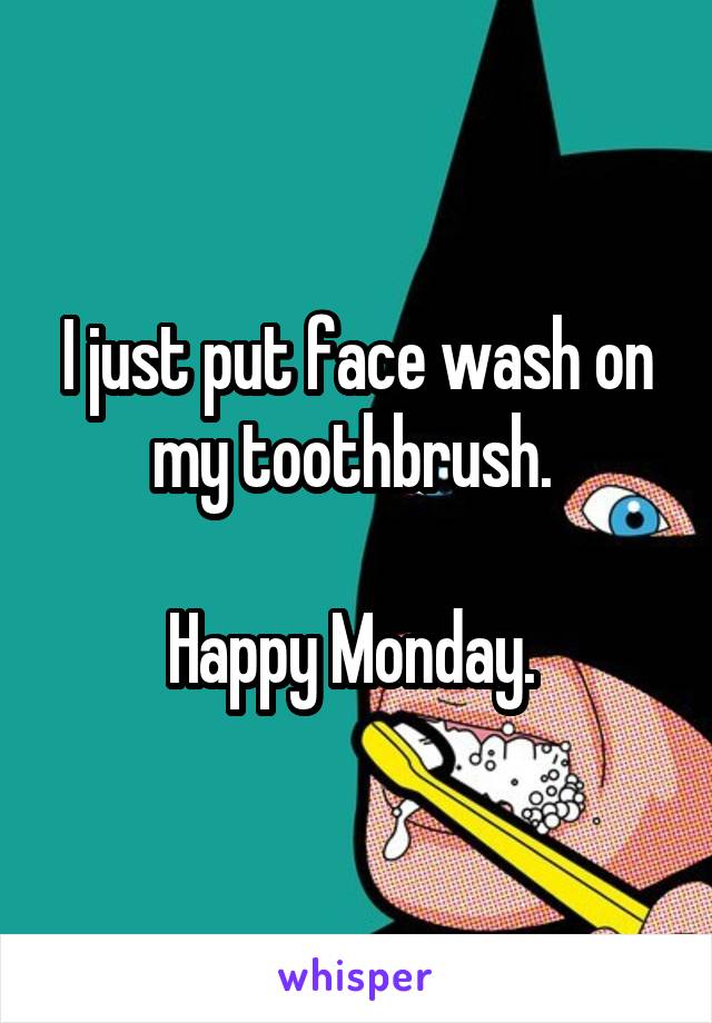 I just put face wash on my toothbrush. 

Happy Monday. 