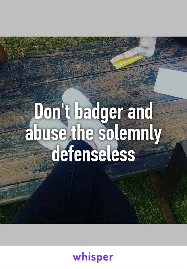 Don't badger and abuse the solemnly defenseless