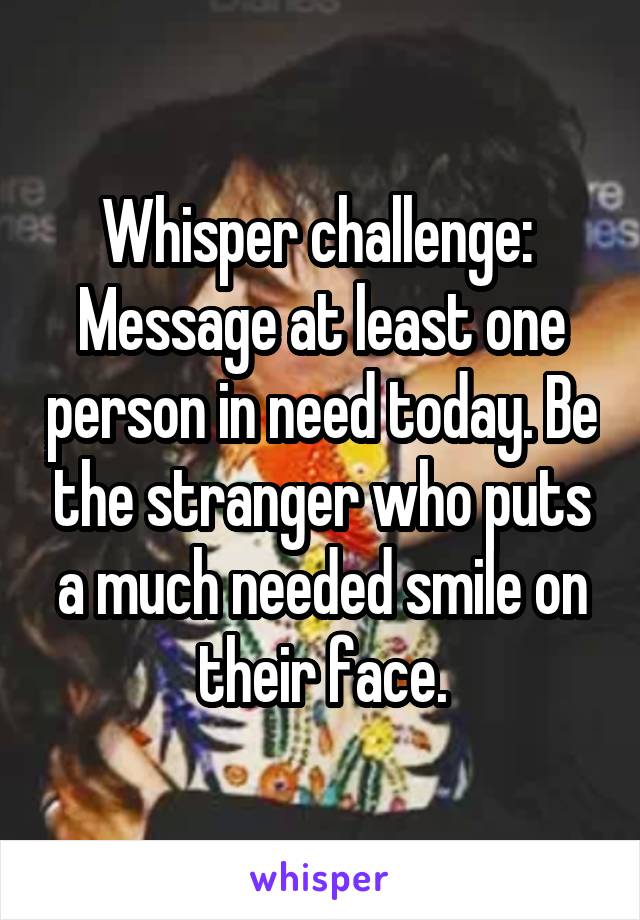 Whisper challenge: 
Message at least one person in need today. Be the stranger who puts a much needed smile on their face.