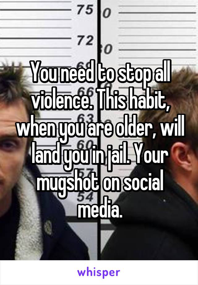 You need to stop all violence. This habit, when you are older, will land you in jail. Your mugshot on social media.