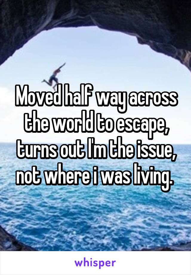 Moved half way across the world to escape, turns out I'm the issue, not where i was living. 