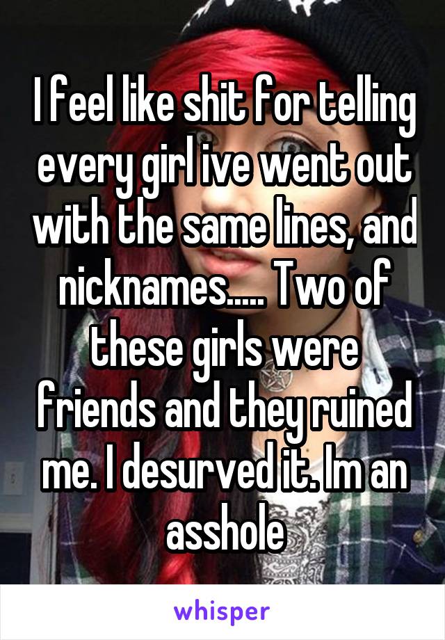 I feel like shit for telling every girl ive went out with the same lines, and nicknames..... Two of these girls were friends and they ruined me. I desurved it. Im an asshole
