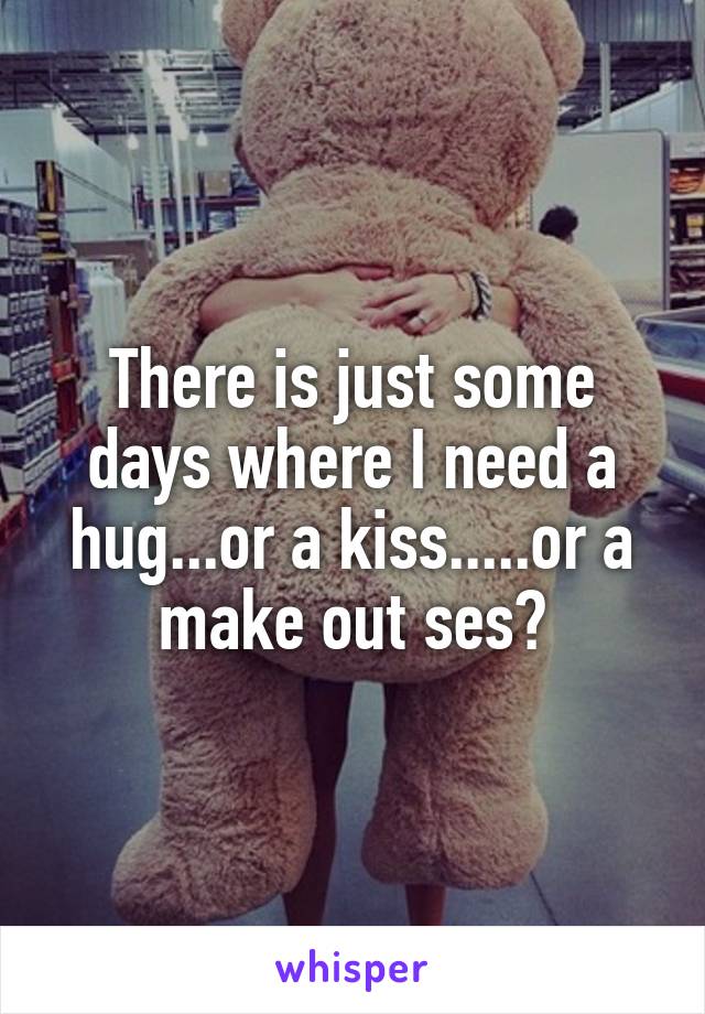 There is just some days where I need a hug...or a kiss.....or a make out ses?