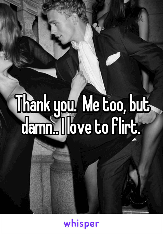 Thank you.  Me too, but damn.. I love to flirt. 