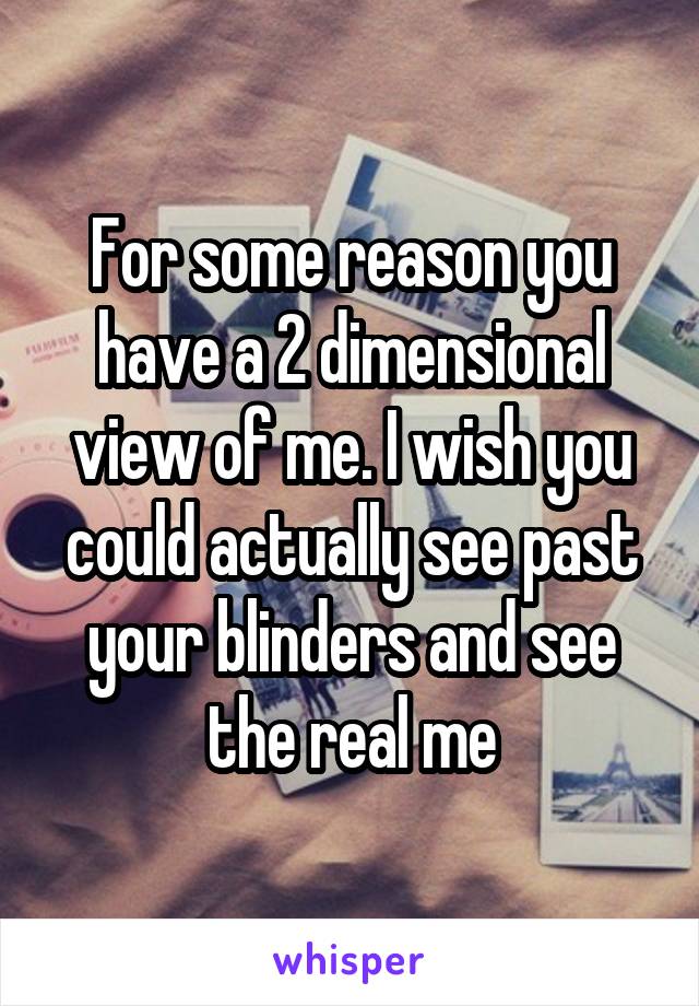 For some reason you have a 2 dimensional view of me. I wish you could actually see past your blinders and see the real me