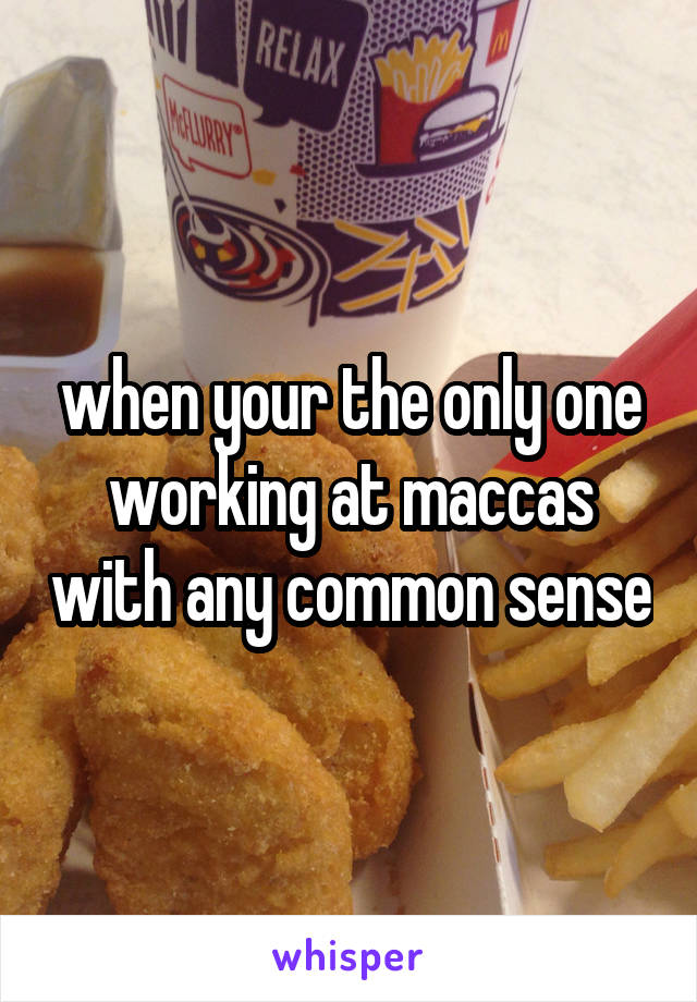 when your the only one working at maccas with any common sense