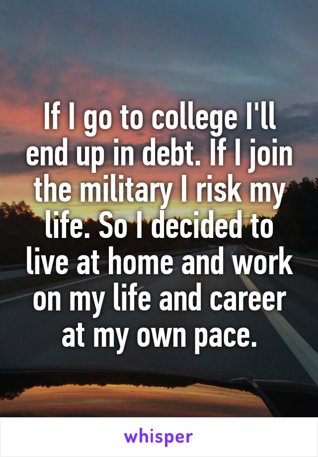 If I go to college I'll end up in debt. If I join the military I risk my life. So I decided to live at home and work on my life and career at my own pace.