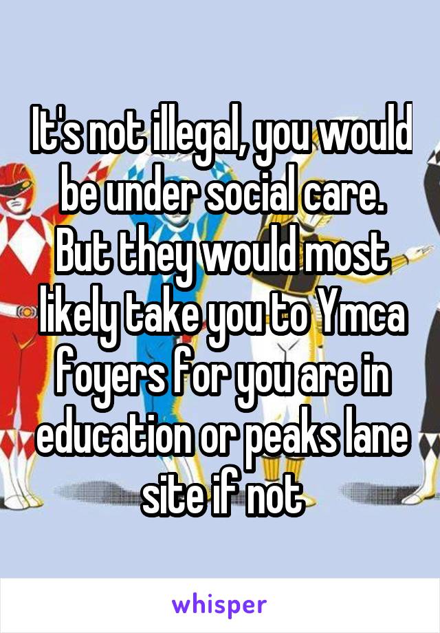 It's not illegal, you would be under social care. But they would most likely take you to Ymca foyers for you are in education or peaks lane site if not