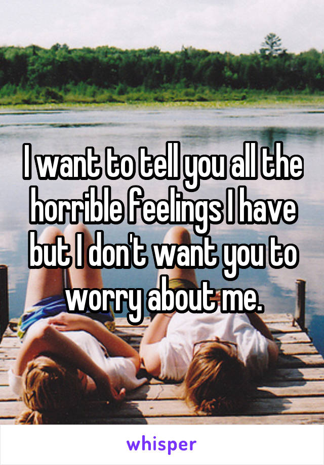 I want to tell you all the horrible feelings I have but I don't want you to worry about me.