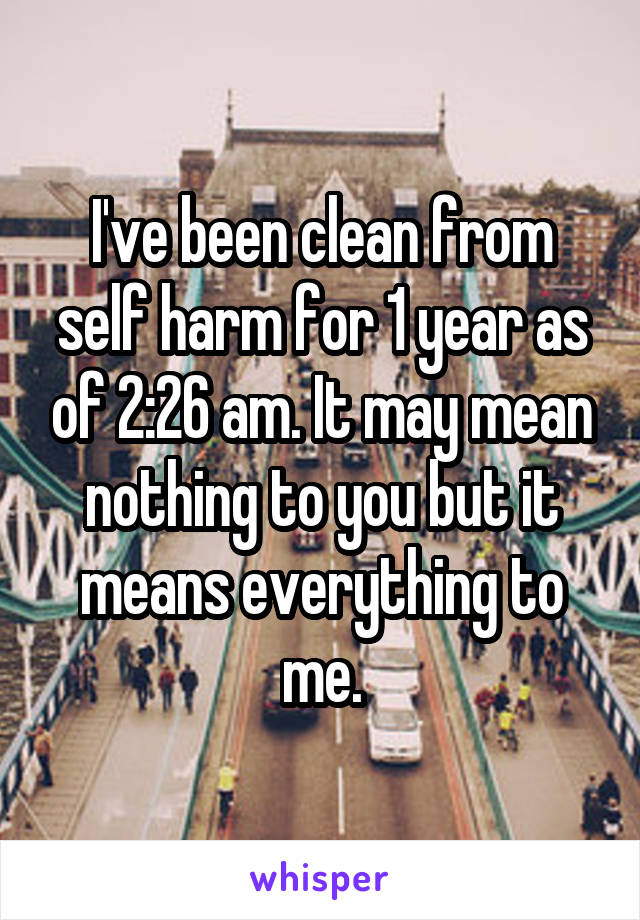 I've been clean from self harm for 1 year as of 2:26 am. It may mean nothing to you but it means everything to me.