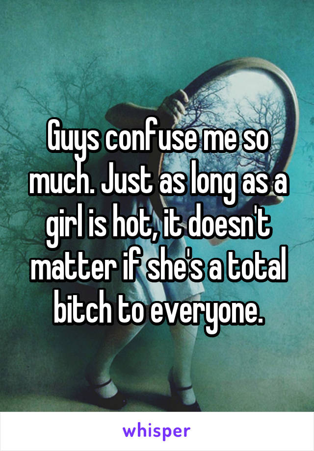 Guys confuse me so much. Just as long as a girl is hot, it doesn't matter if she's a total bitch to everyone.