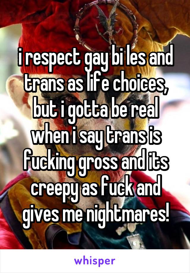i respect gay bi les and trans as life choices, but i gotta be real when i say trans is fucking gross and its creepy as fuck and gives me nightmares!