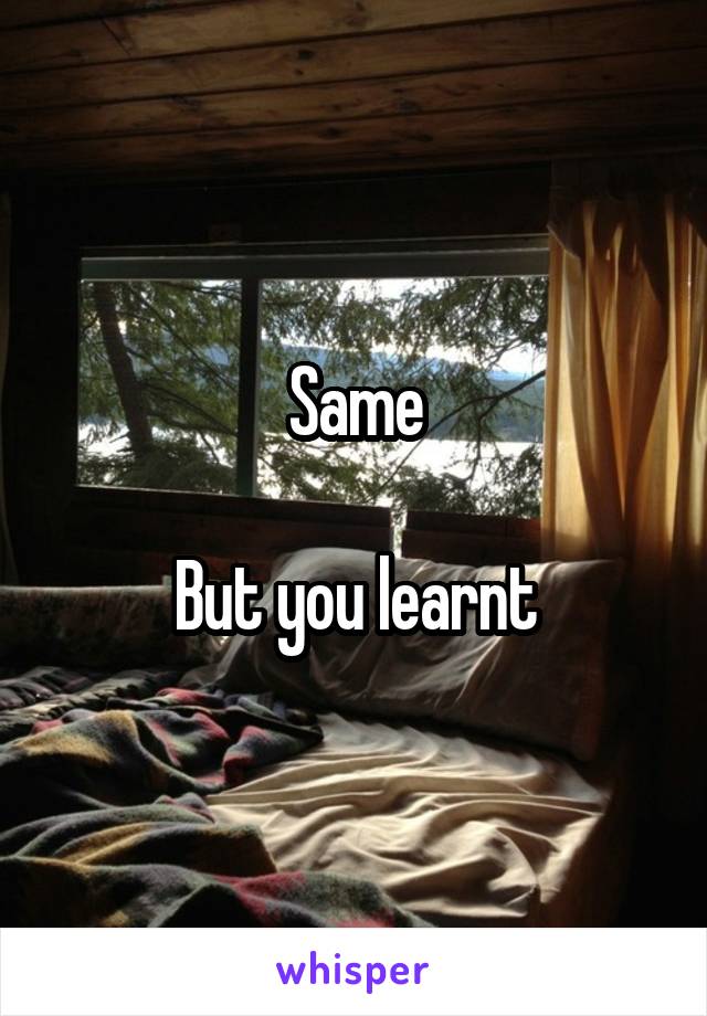 Same

But you learnt