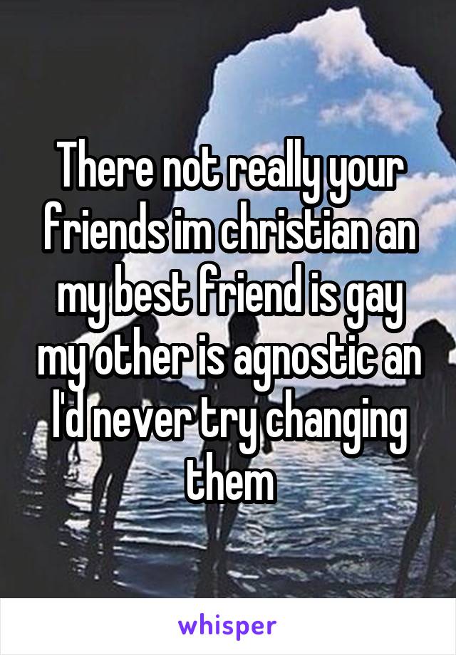 There not really your friends im christian an my best friend is gay my other is agnostic an l'd never try changing them