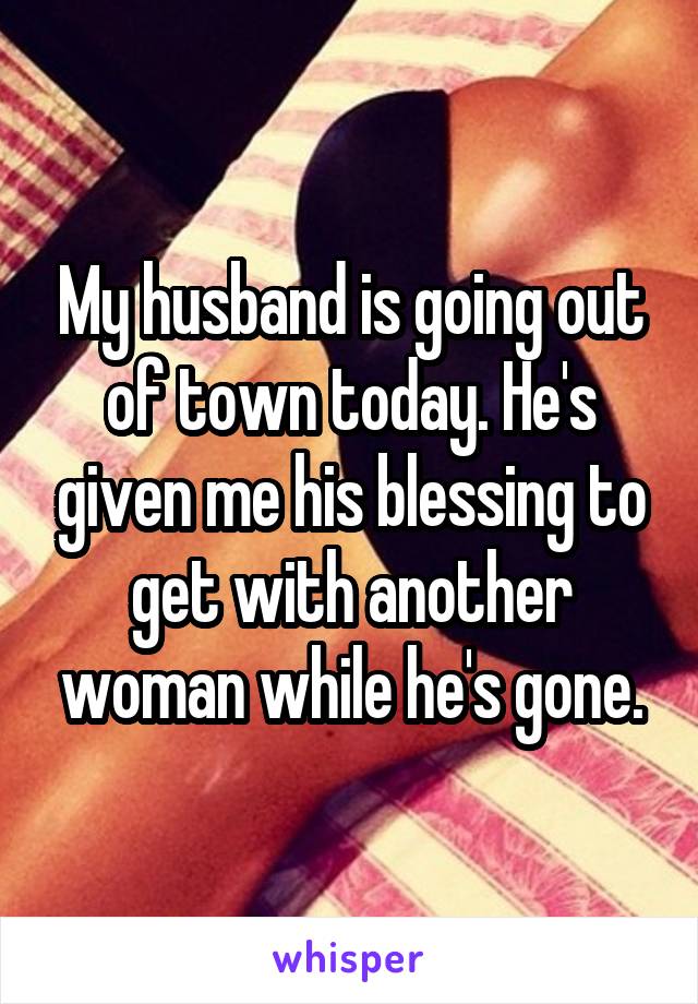 My husband is going out of town today. He's given me his blessing to get with another woman while he's gone.