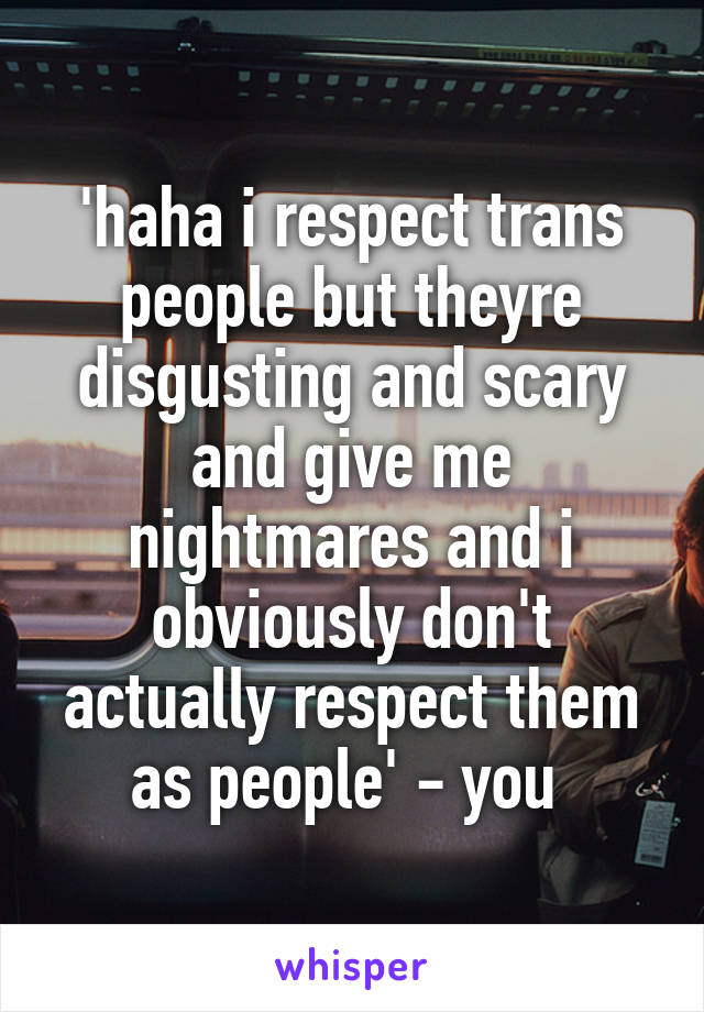 'haha i respect trans people but theyre disgusting and scary and give me nightmares and i obviously don't actually respect them as people' - you 